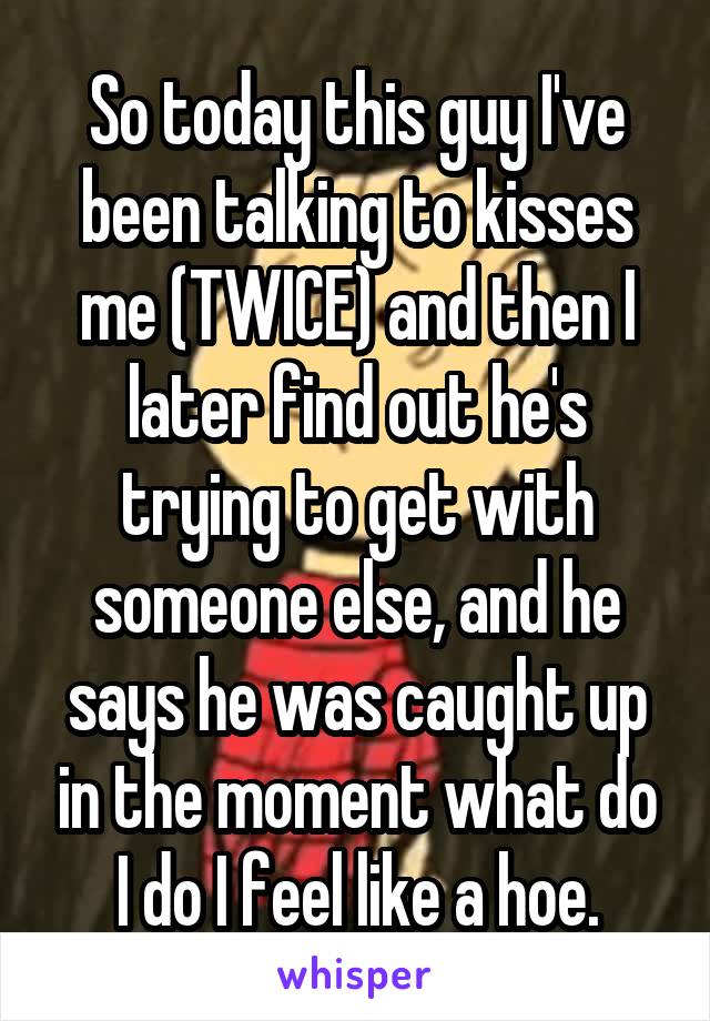 So today this guy I've been talking to kisses me (TWICE) and then I later find out he's trying to get with someone else, and he says he was caught up in the moment what do I do I feel like a hoe.