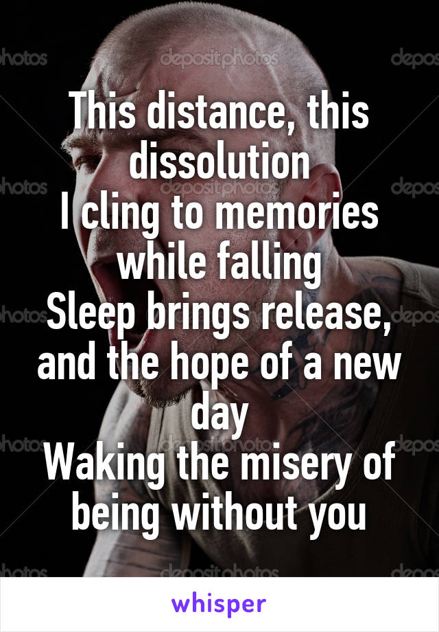 This distance, this dissolution
I cling to memories while falling
Sleep brings release, and the hope of a new day
Waking the misery of being without you