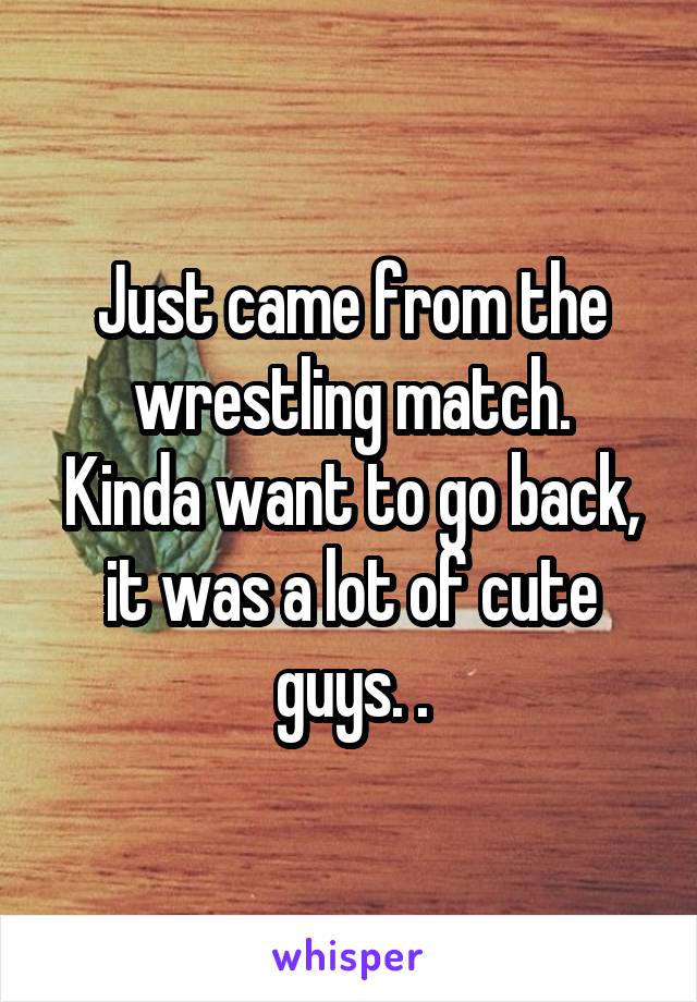 Just came from the wrestling match.
Kinda want to go back, it was a lot of cute guys. .