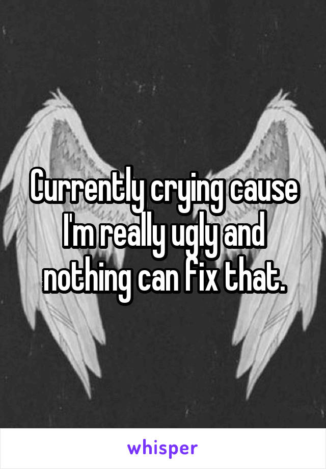 Currently crying cause I'm really ugly and nothing can fix that.