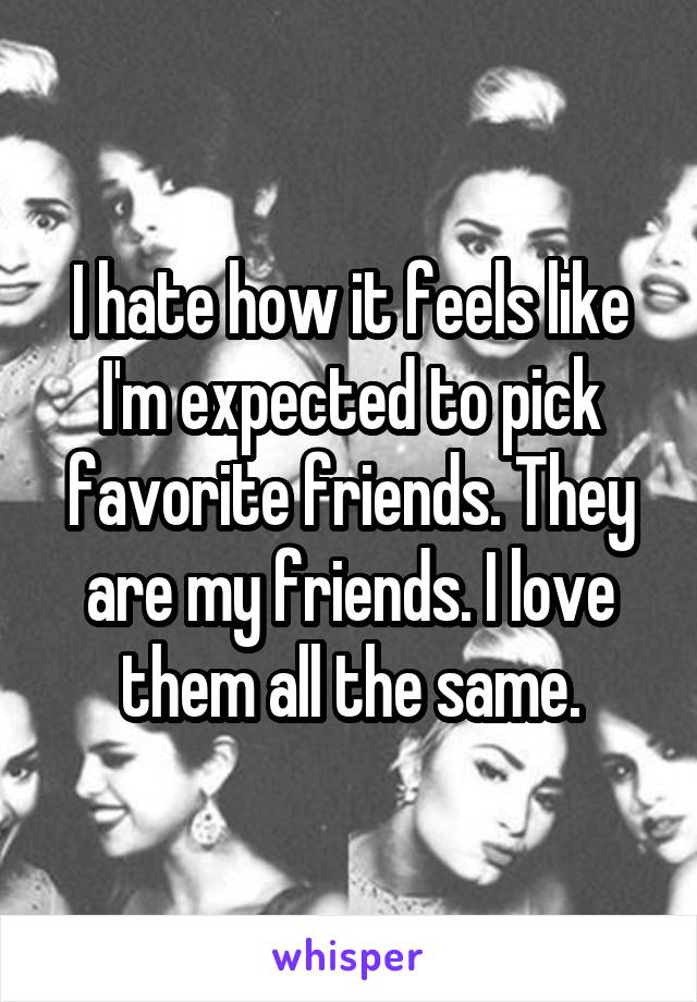 I hate how it feels like I'm expected to pick favorite friends. They are my friends. I love them all the same.