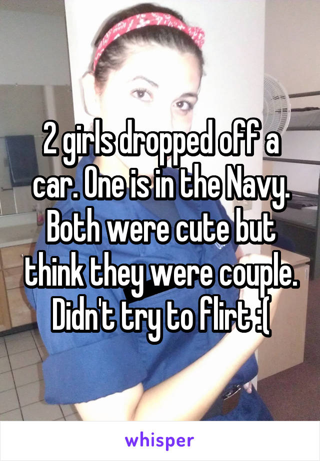 2 girls dropped off a car. One is in the Navy. Both were cute but think they were couple. Didn't try to flirt :(