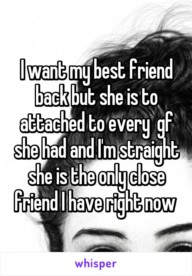 I want my best friend back but she is to attached to every  gf she had and I'm straight she is the only close friend I have right now 