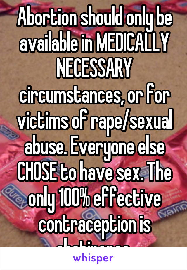 Abortion should only be available in MEDICALLY NECESSARY circumstances, or for victims of rape/sexual abuse. Everyone else CHOSE to have sex. The only 100% effective contraception is abstinence.