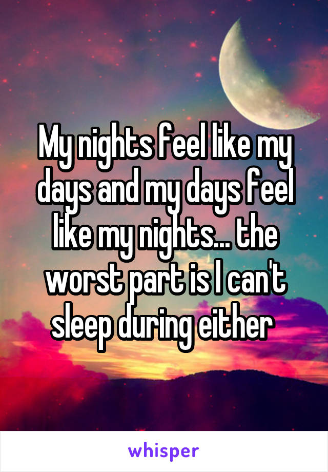 My nights feel like my days and my days feel like my nights... the worst part is I can't sleep during either 