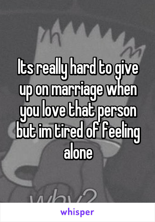 Its really hard to give up on marriage when you love that person but im tired of feeling alone