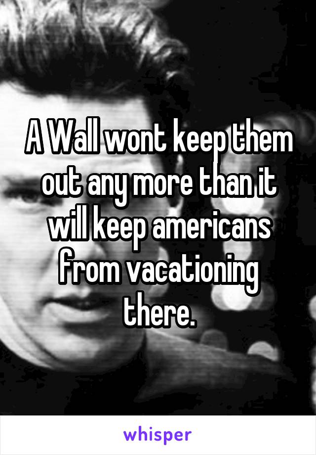 A Wall wont keep them out any more than it will keep americans from vacationing there.