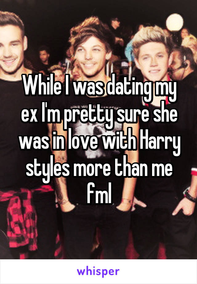 While I was dating my ex I'm pretty sure she was in love with Harry styles more than me fml