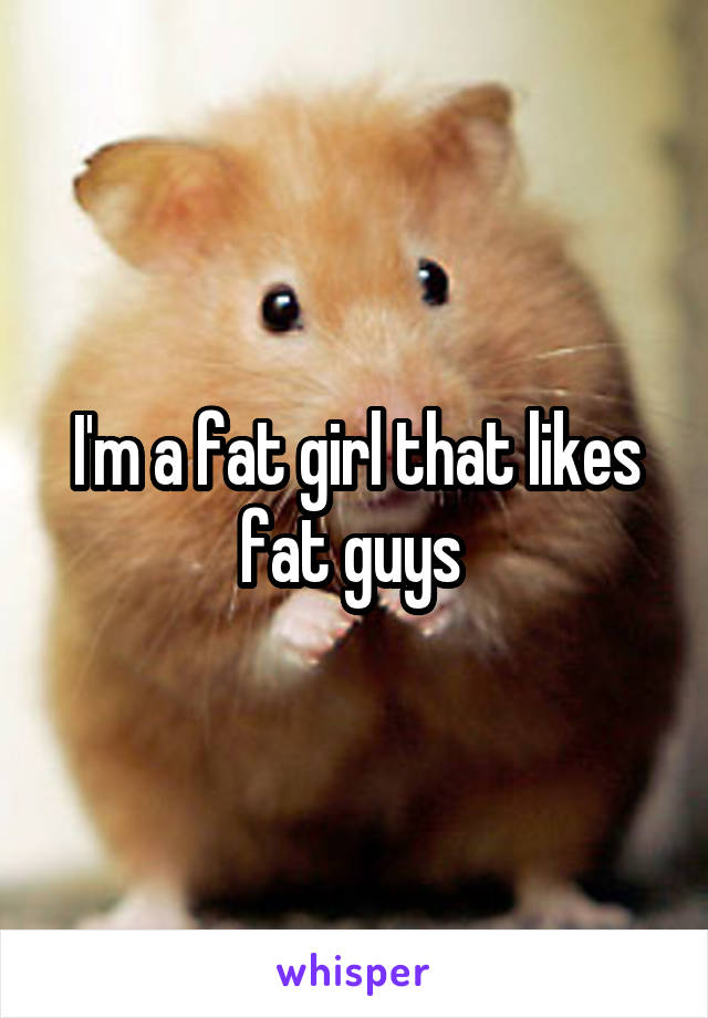 I'm a fat girl that likes fat guys 