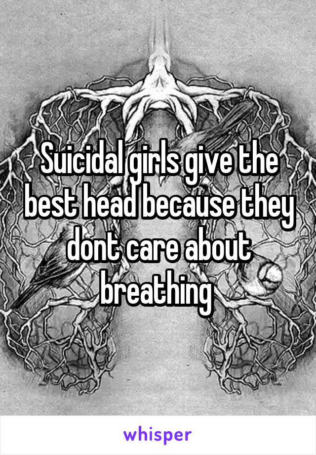 Suicidal girls give the best head because they dont care about breathing 