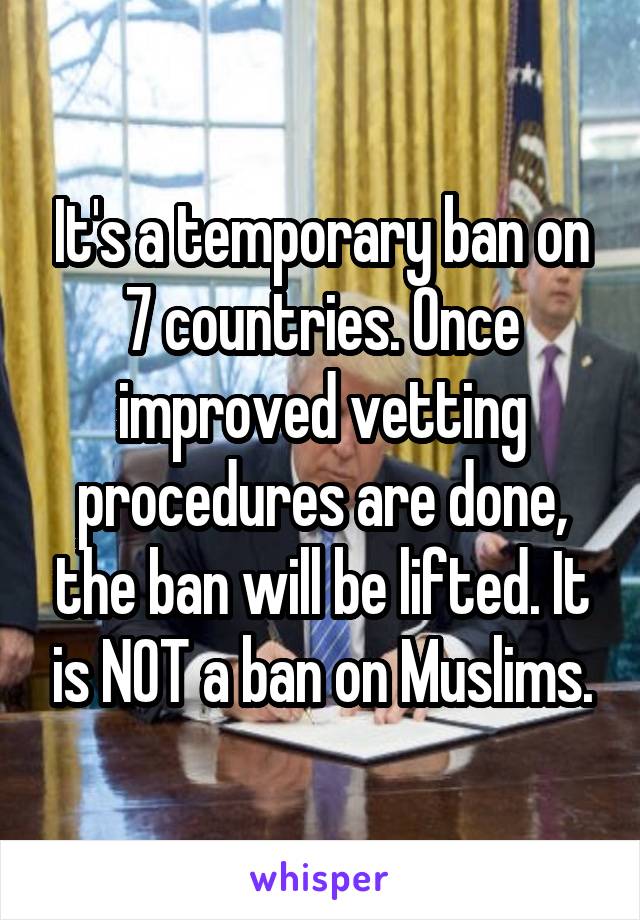 It's a temporary ban on 7 countries. Once improved vetting procedures are done, the ban will be lifted. It is NOT a ban on Muslims.