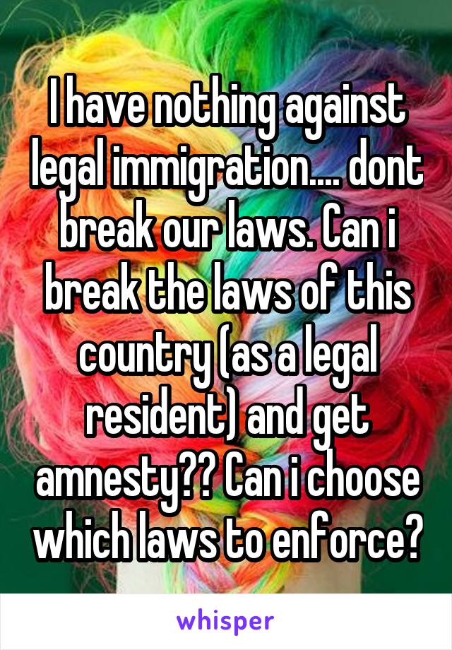 I have nothing against legal immigration.... dont break our laws. Can i break the laws of this country (as a legal resident) and get amnesty?? Can i choose which laws to enforce?