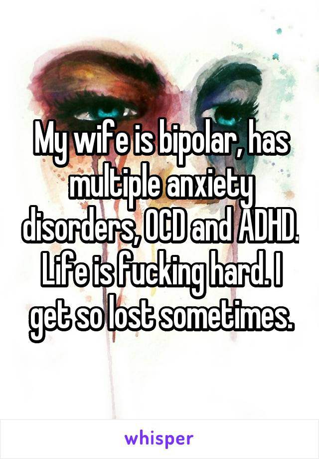 My wife is bipolar, has multiple anxiety disorders, OCD and ADHD. Life is fucking hard. I get so lost sometimes.