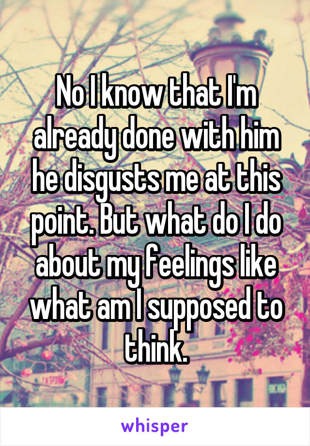 No I know that I'm already done with him he disgusts me at this point. But what do I do about my feelings like what am I supposed to think.