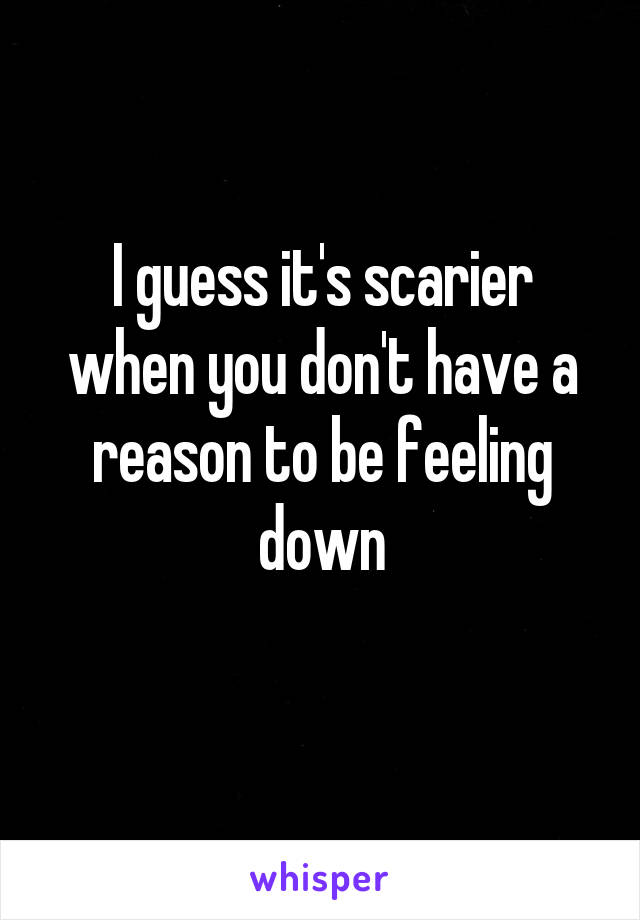 I guess it's scarier when you don't have a reason to be feeling down
