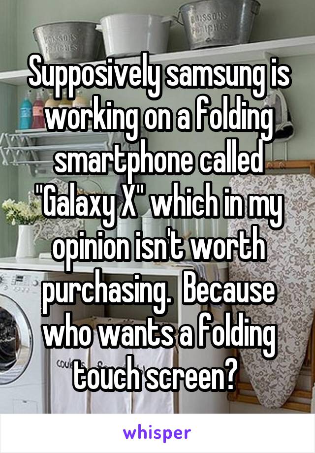 Supposively samsung is working on a folding smartphone called "Galaxy X" which in my opinion isn't worth purchasing.  Because who wants a folding touch screen? 