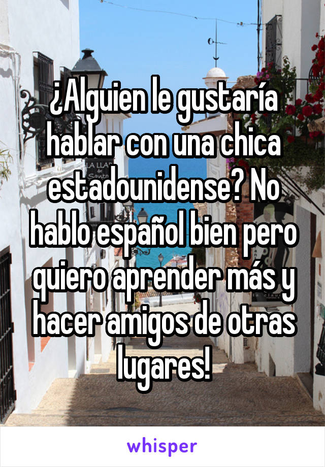 ¿Alguien le gustaría hablar con una chica estadounidense? No hablo español bien pero quiero aprender más y hacer amigos de otras lugares!