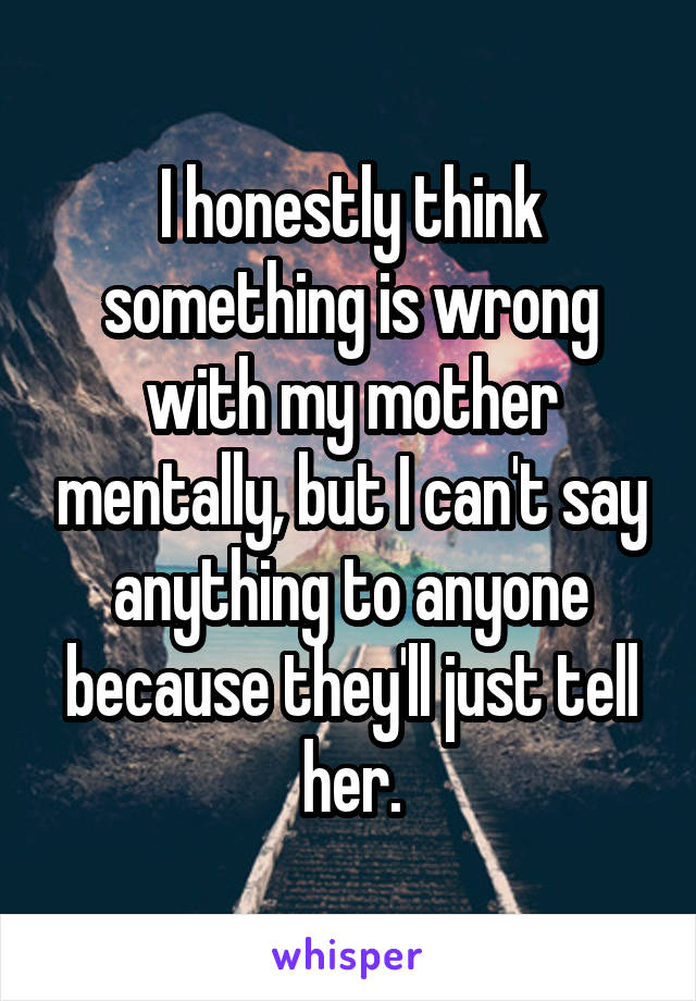 I honestly think something is wrong with my mother mentally, but I can't say anything to anyone because they'll just tell her.