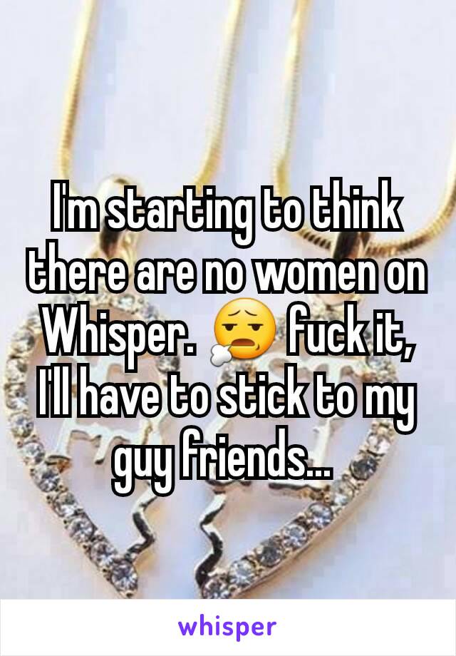 I'm starting to think there are no women on Whisper. 😧 fuck it, I'll have to stick to my guy friends... 