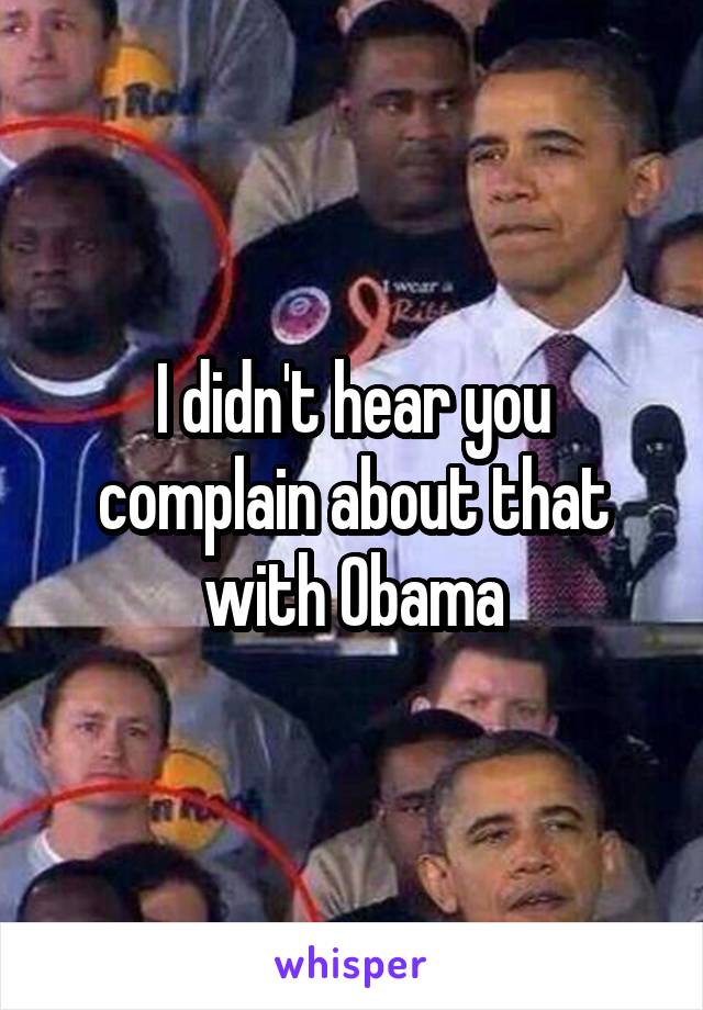 I didn't hear you complain about that with Obama