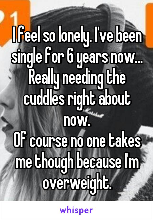 I feel so lonely. I've been single for 6 years now...
Really needing the cuddles right about now.
Of course no one takes me though because I'm overweight.