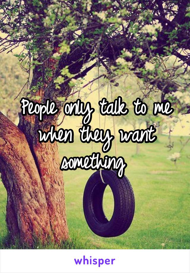 People only talk to me when they want something 