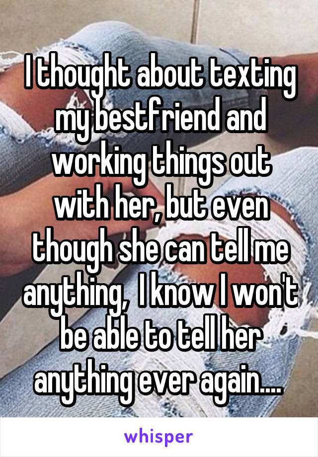 I thought about texting my bestfriend and working things out with her, but even though she can tell me anything,  I know I won't be able to tell her anything ever again.... 