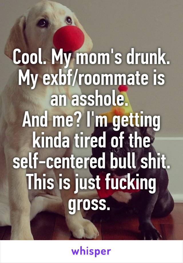 Cool. My mom's drunk. My exbf/roommate is an asshole. 
And me? I'm getting kinda tired of the self-centered bull shit. This is just fucking gross. 