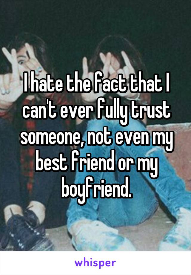 I hate the fact that I can't ever fully trust someone, not even my best friend or my boyfriend.