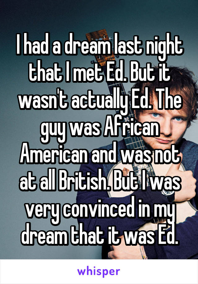 I had a dream last night that I met Ed. But it wasn't actually Ed. The guy was African American and was not at all British. But I was very convinced in my dream that it was Ed.