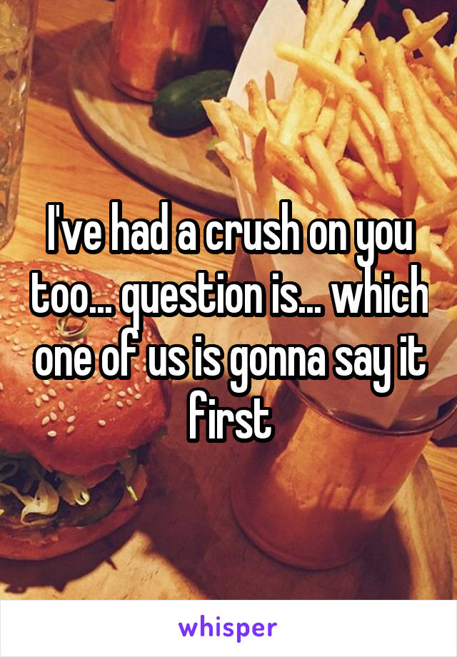 I've had a crush on you too... question is... which one of us is gonna say it first