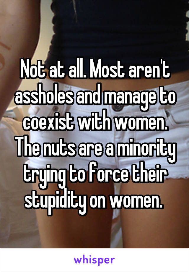 Not at all. Most aren't assholes and manage to coexist with women. The nuts are a minority trying to force their stupidity on women. 