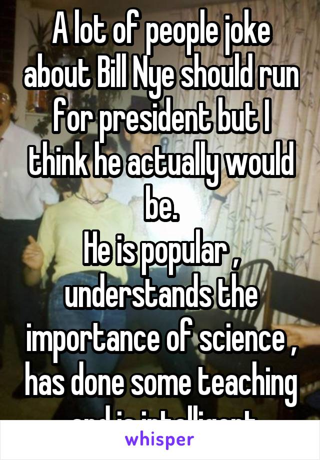 A lot of people joke about Bill Nye should run for president but I think he actually would be.
He is popular , understands the importance of science , has done some teaching , and is intelligent 