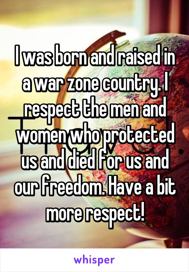 I was born and raised in a war zone country. I respect the men and women who protected us and died for us and our freedom. Have a bit more respect!