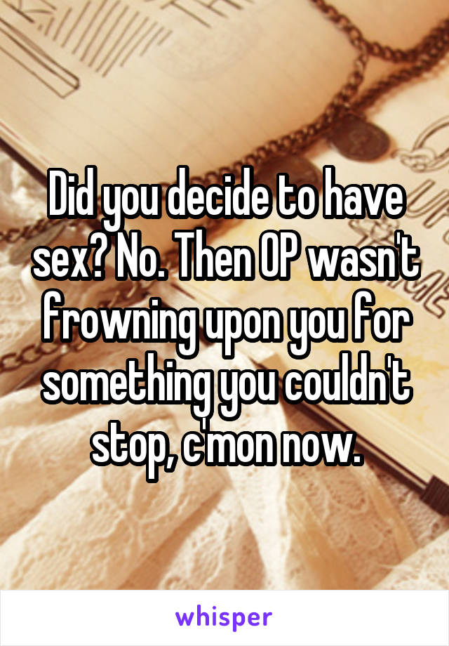 Did you decide to have sex? No. Then OP wasn't frowning upon you for something you couldn't stop, c'mon now.