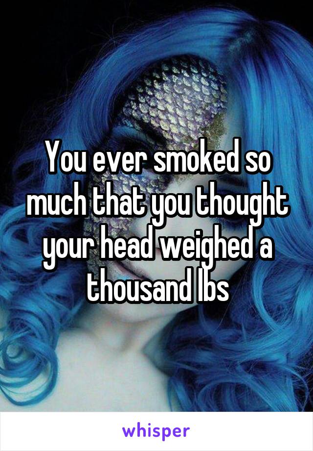 You ever smoked so much that you thought your head weighed a thousand lbs