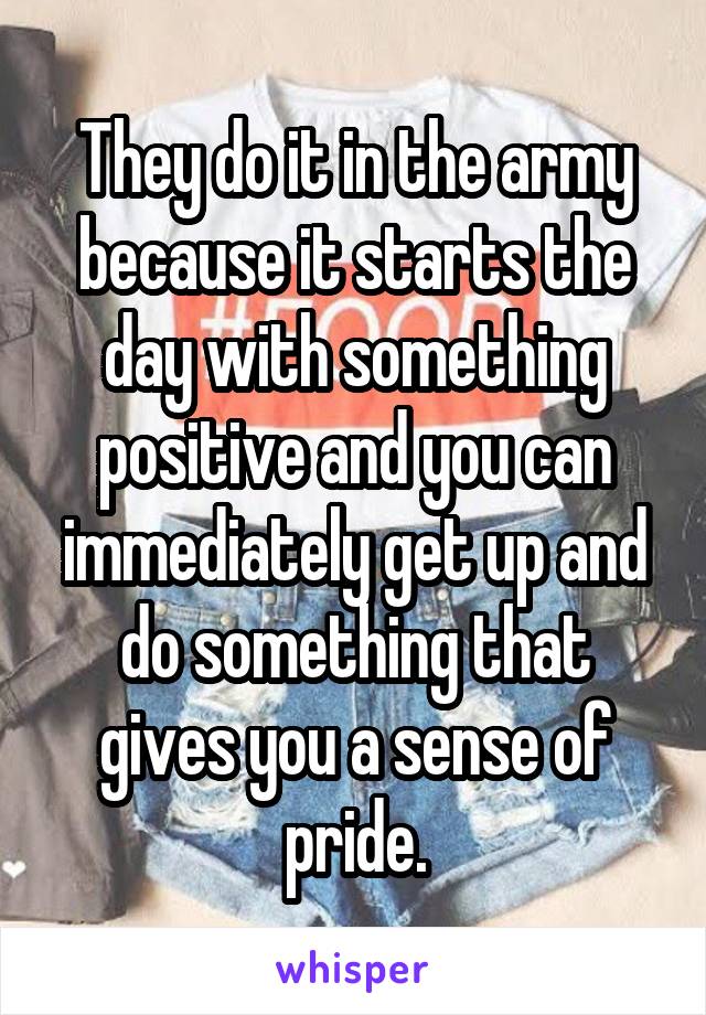 They do it in the army because it starts the day with something positive and you can immediately get up and do something that gives you a sense of pride.