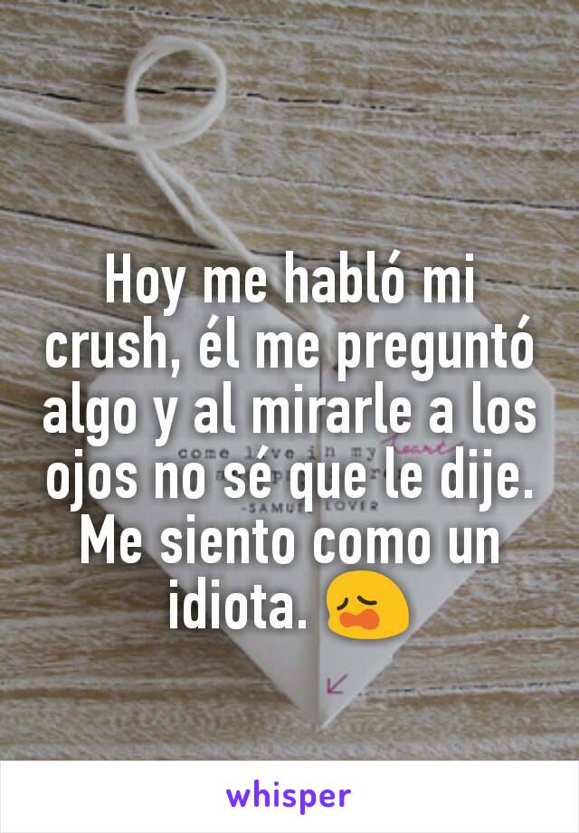 Hoy me habló mi crush, él me preguntó algo y al mirarle a los ojos no sé que le dije. Me siento como un idiota. 😩