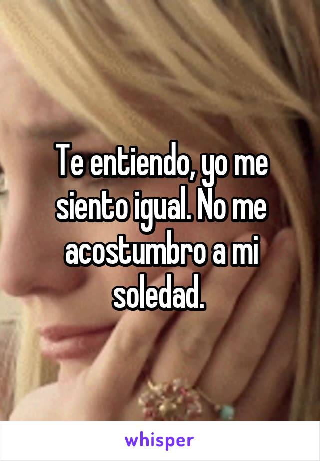 Te entiendo, yo me siento igual. No me acostumbro a mi soledad. 