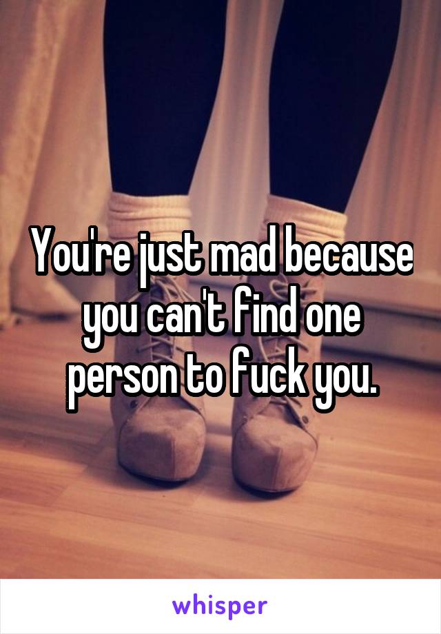 You're just mad because you can't find one person to fuck you.