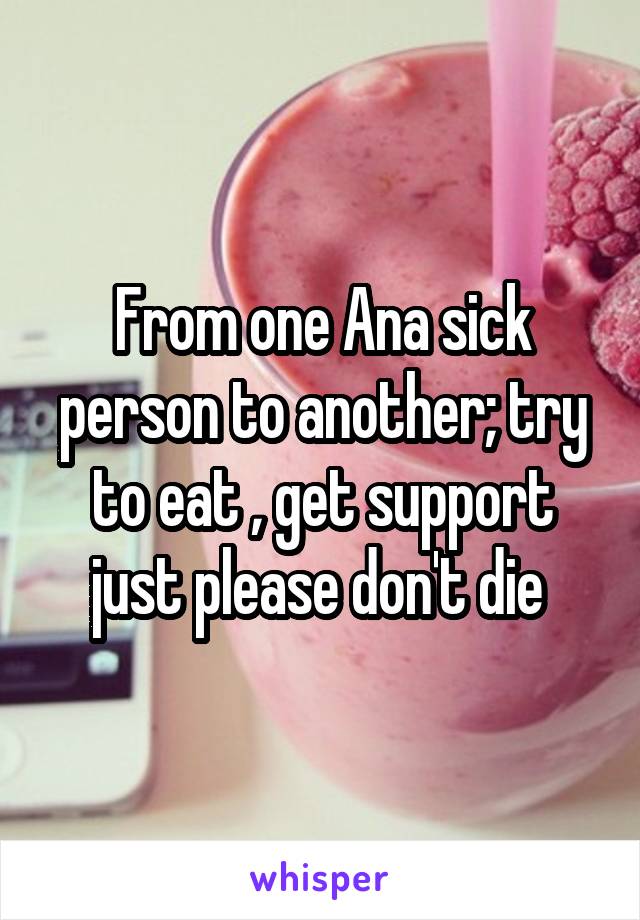 From one Ana sick person to another; try to eat , get support just please don't die 