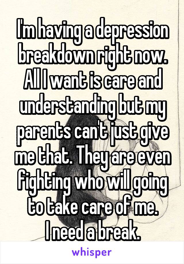 I'm having a depression breakdown right now. All I want is care and understanding but my parents can't just give me that. They are even fighting who will going to take care of me.
I need a break.