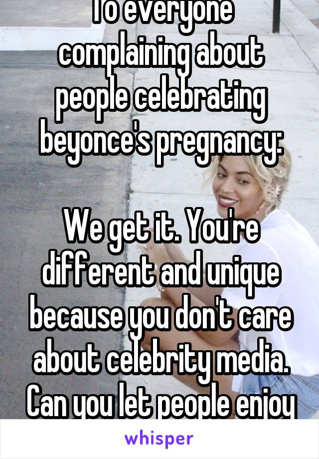 To everyone complaining about people celebrating beyonce's pregnancy:

We get it. You're different and unique because you don't care about celebrity media. Can you let people enjoy themselves now?