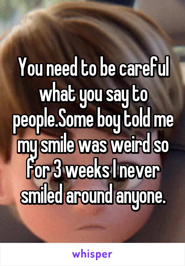 You need to be careful what you say to people.Some boy told me my smile was weird so for 3 weeks I never smiled around anyone.