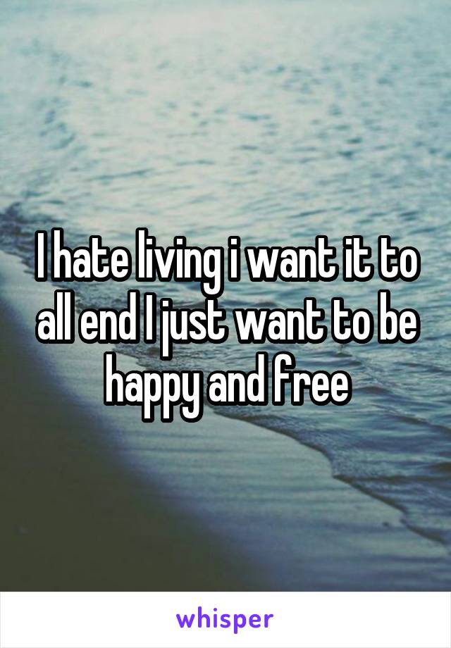 I hate living i want it to all end I just want to be happy and free