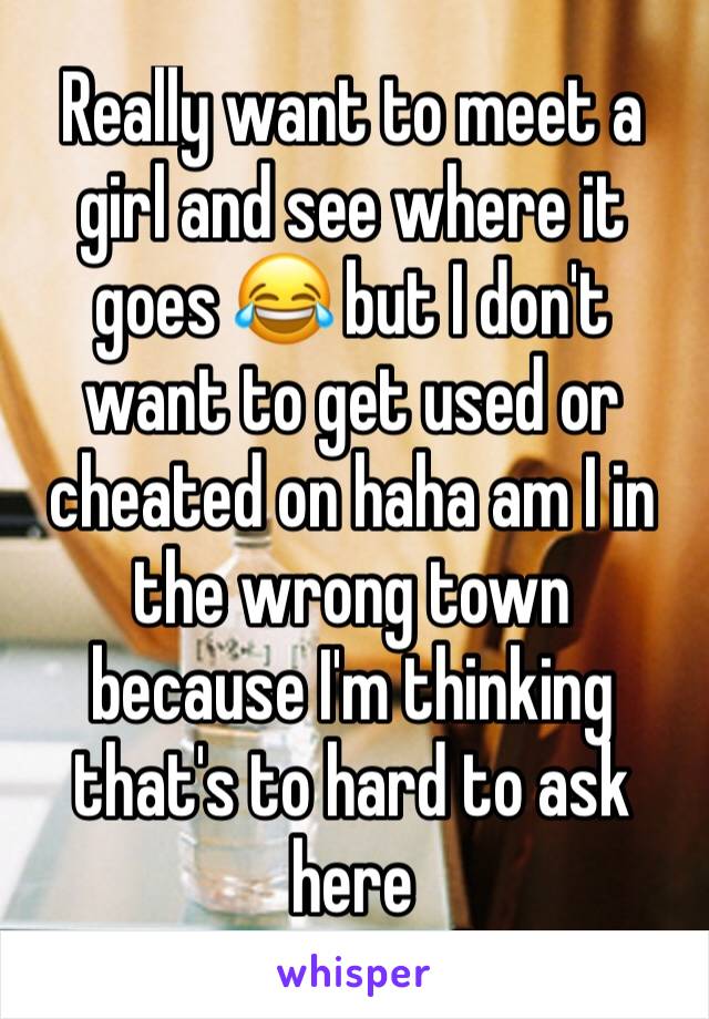 Really want to meet a girl and see where it goes 😂 but I don't want to get used or cheated on haha am I in the wrong town because I'm thinking that's to hard to ask here 