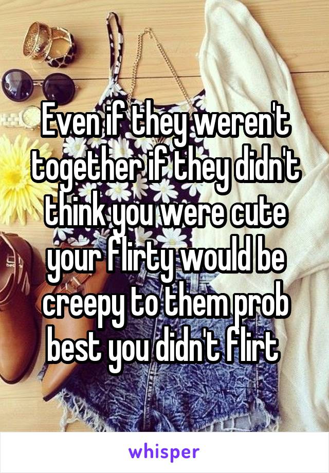 Even if they weren't together if they didn't think you were cute your flirty would be creepy to them prob best you didn't flirt 