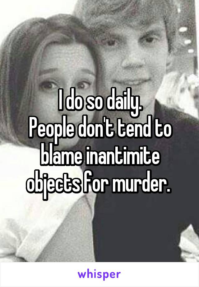 I do so daily.
People don't tend to blame inantimite objects for murder. 