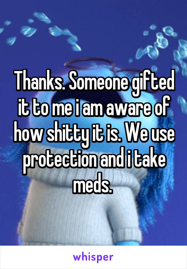 Thanks. Someone gifted it to me i am aware of how shitty it is. We use protection and i take meds. 