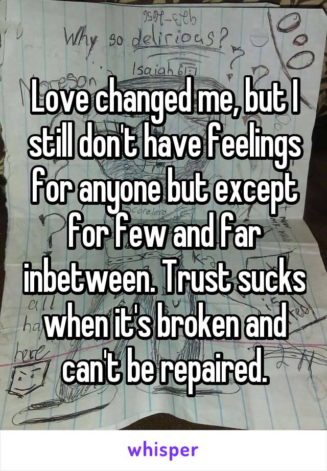 Love changed me, but I still don't have feelings for anyone but except for few and far inbetween. Trust sucks when it's broken and can't be repaired.